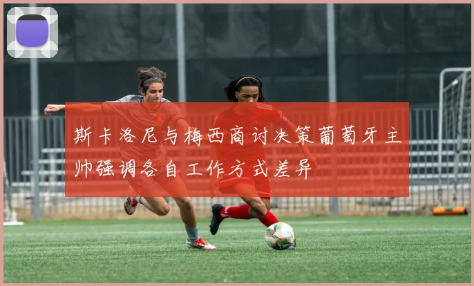 斯卡洛尼与梅西商讨决策葡萄牙主帅强调各自工作方式差异