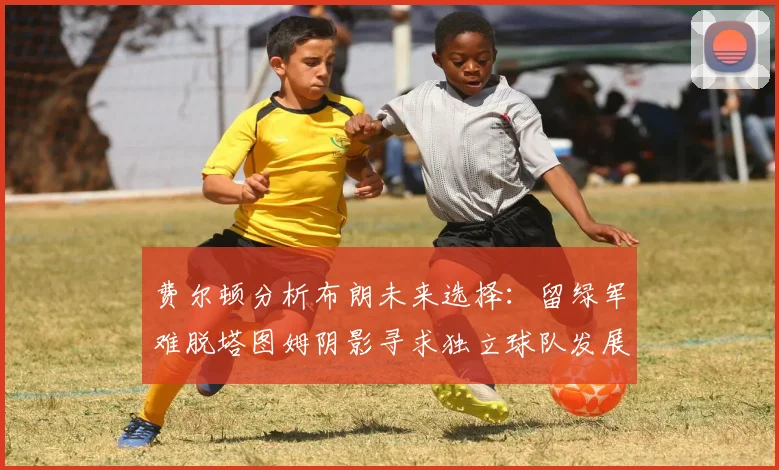 费尔顿分析布朗未来选择：留绿军难脱塔图姆阴影寻求独立球队发展