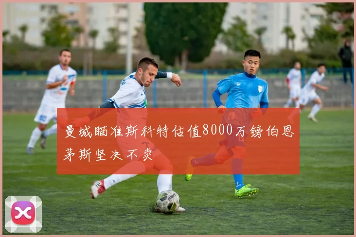 曼城瞄准斯科特估值8000万镑伯恩茅斯坚决不卖