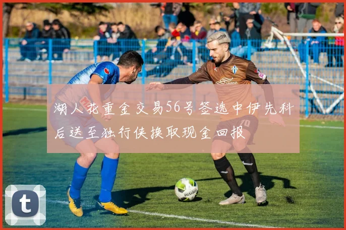 湖人花重金交易56号签选中伊先科后送至独行侠换取现金回报