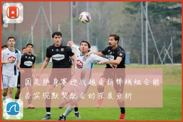 国足热身赛迎战越南新锋线组合能否实现默契配合的深度分析