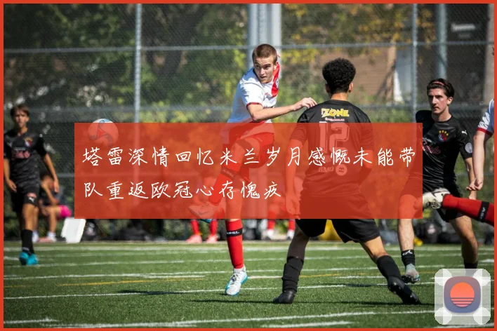 塔雷深情回忆米兰岁月感慨未能带队重返欧冠心存愧疚
