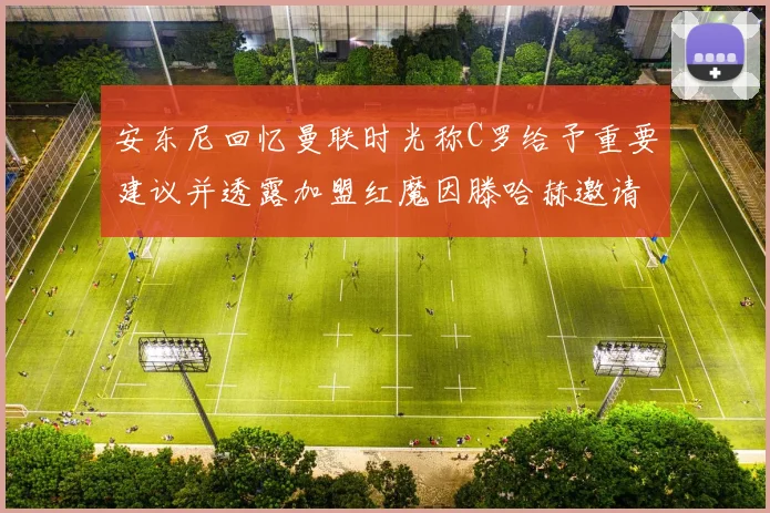 安东尼回忆曼联时光称C罗给予重要建议并透露加盟红魔因滕哈赫邀请