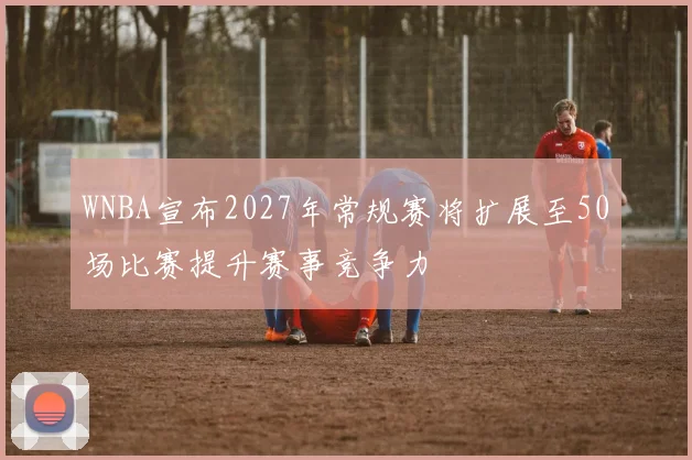 WNBA宣布2027年常规赛将扩展至50场比赛提升赛事竞争力