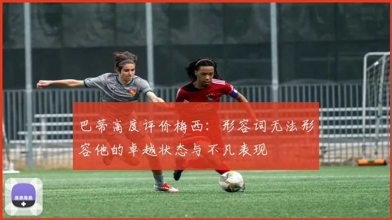 巴蒂高度评价梅西：形容词无法形容他的卓越状态与不凡表现