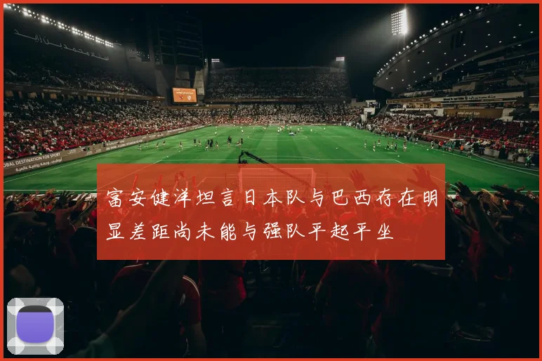 富安健洋坦言日本队与巴西存在明显差距尚未能与强队平起平坐