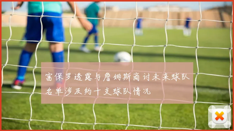 富保罗透露与詹姆斯商讨未来球队名单涉及约十支球队情况