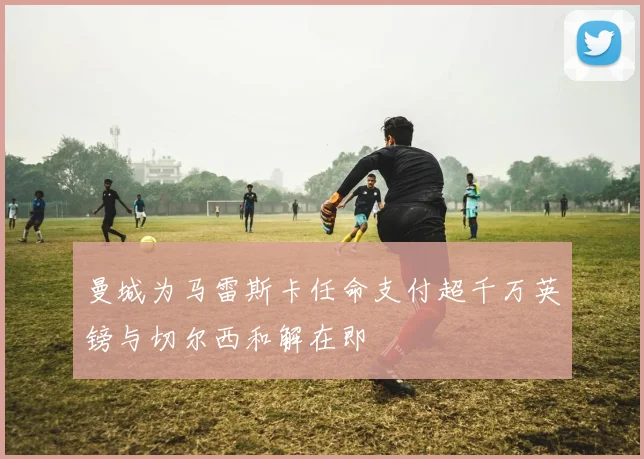 曼城为马雷斯卡任命支付超千万英镑与切尔西和解在即