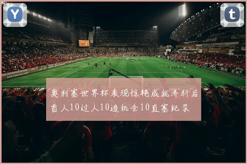 奥利塞世界杯表现惊艳成就济科后首人10过人10造机会10直塞纪录