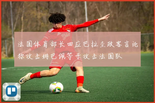 法国体育部长回应巴拉圭政客言论称攻击姆巴佩等于攻击法国队